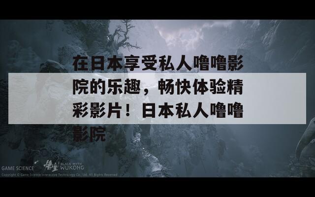 在日本享受私人噜噜影院的乐趣，畅快体验精彩影片！日本私人噜噜影院