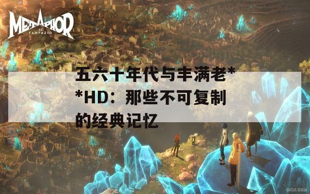 五六十年代与丰满老**HD：那些不可复制的经典记忆