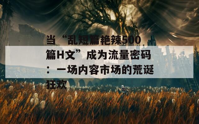 当“乱短篇艳辣500篇H文”成为流量密码：一场内容市场的荒诞狂欢