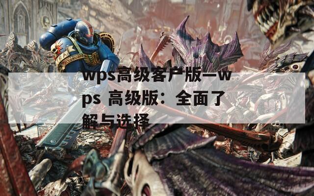 wps高级客户版—wps 高级版：全面了解与选择