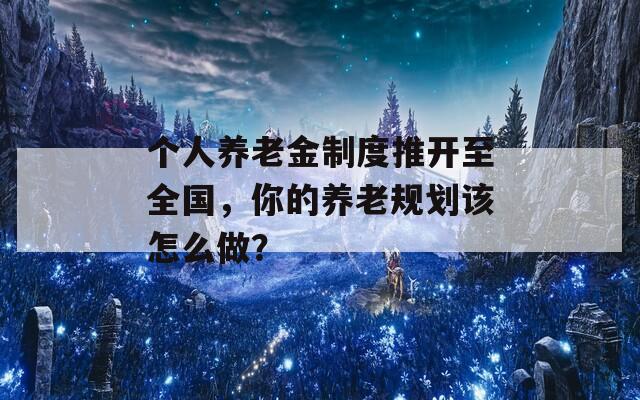 个人养老金制度推开至全国，你的养老规划该怎么做？