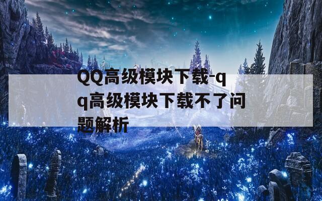 QQ高级模块下载-qq高级模块下载不了问题解析