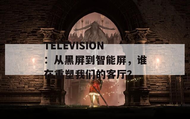 TELEVISION：从黑屏到智能屏，谁在重塑我们的客厅？