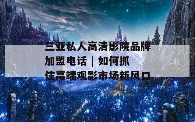 三亚私人高清影院品牌加盟电话 | 如何抓住高端观影市场新风口