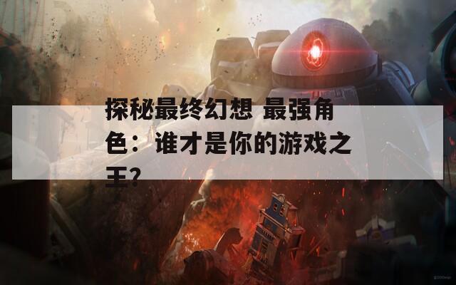 探秘最终幻想 最强角色：谁才是你的游戏之王？