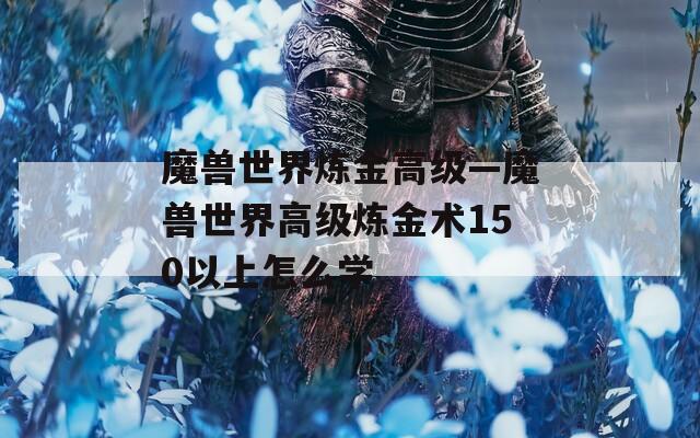 魔兽世界炼金高级—魔兽世界高级炼金术150以上怎么学